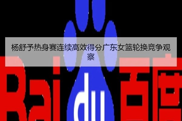 杨舒予热身赛连续高效得分广东女篮轮换竞争观察
