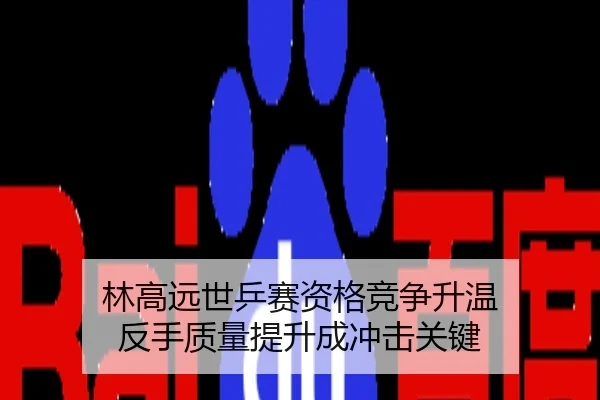 林高远世乒赛资格竞争升温 反手质量提升成冲击关键