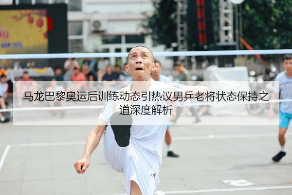 马龙巴黎奥运后训练动态引热议男乒老将状态保持之道深度解析