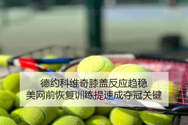 德约科维奇膝盖反应趋稳 美网前恢复训练提速成夺冠关键