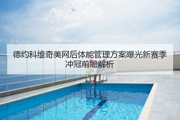 德约科维奇美网后体能管理方案曝光新赛季冲冠前瞻解析