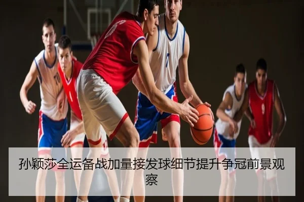 孙颖莎全运备战加量接发球细节提升争冠前景观察