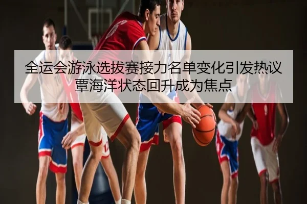 全运会游泳选拔赛接力名单变化引发热议覃海洋状态回升成为焦点