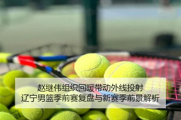 赵继伟组织回暖带动外线投射 辽宁男篮季前赛复盘与新赛季前景解析